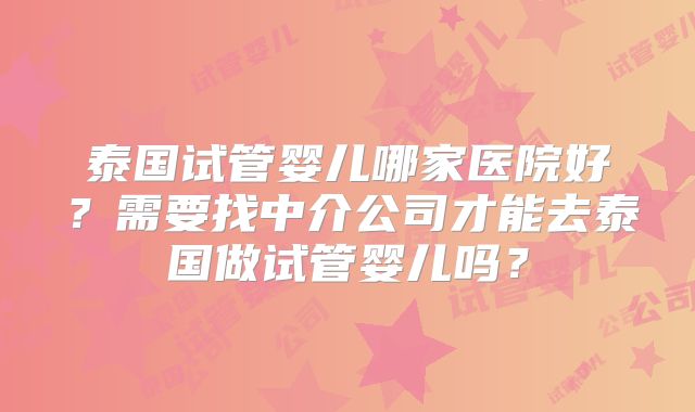 泰国试管婴儿哪家医院好？需要找中介公司才能去泰国做试管婴儿吗？