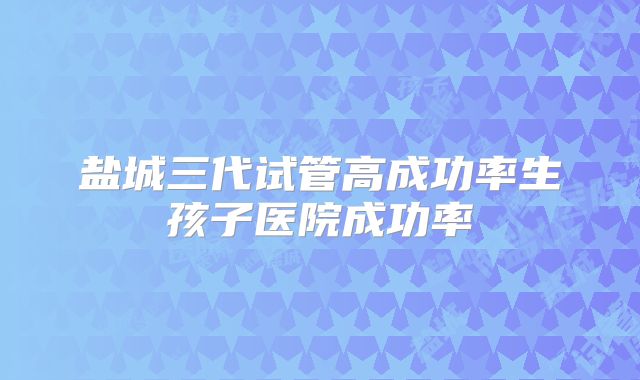 盐城三代试管高成功率生孩子医院成功率