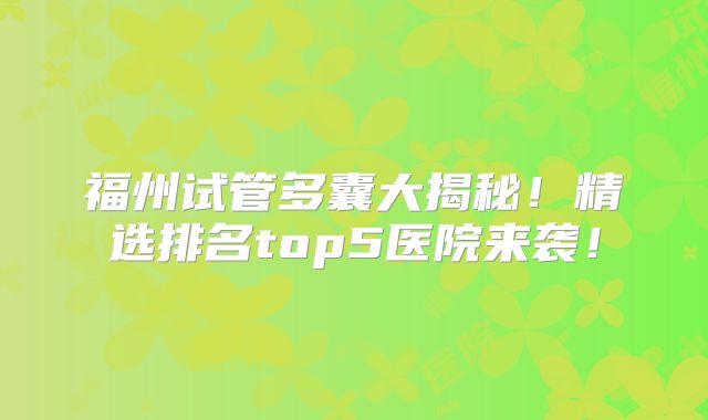 福州试管多囊大揭秘!精选排名top5医院来袭!