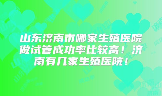 山东济南市哪家生殖医院做试管成功率比较高！济南有几家生殖医院！