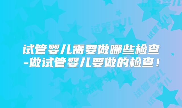 试管婴儿需要做哪些检查-做试管婴儿要做的检查！