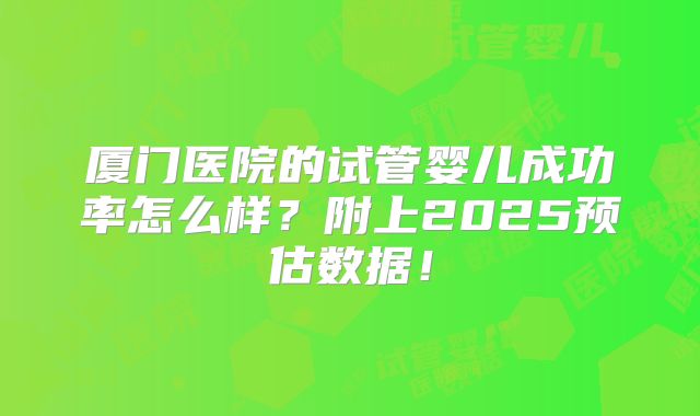 厦门医院的试管婴儿成功率怎么样?附上2025预估数据!