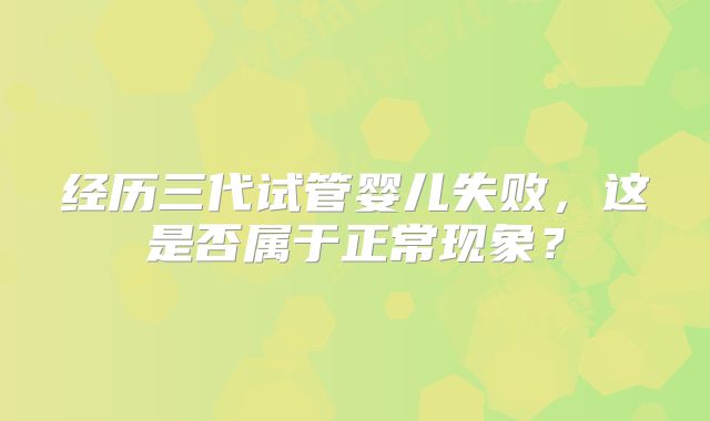 经历三代试管婴儿失败,这是否属于正常现象?