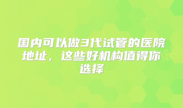 国内可以做3代试管的医院地址,这些好机构值得你选择