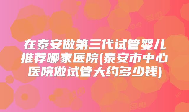 在泰安做第三代试管婴儿推荐哪家医院(泰安市中心医院做试管大约多少钱)
