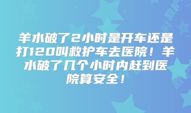 羊水破了2小时是开车还是打120叫救护车去医院!羊水破了几个小时内赶到医院算安全!
