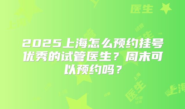 2025上海怎么预约挂号优秀的试管医生？周末可以预约吗？