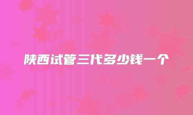 陕西试管三代多少钱一个