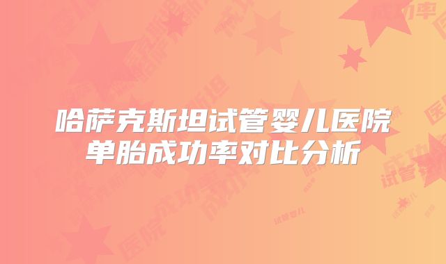 哈萨克斯坦试管婴儿医院单胎成功率对比分析