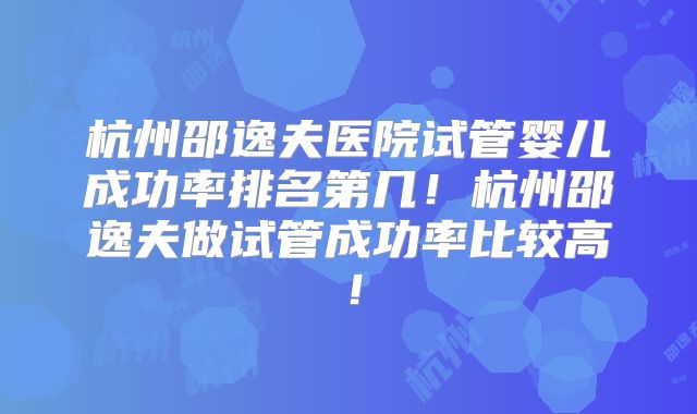 杭州邵逸夫医院试管婴儿成功率排名第几!杭州邵逸夫做试管成功率比较高!