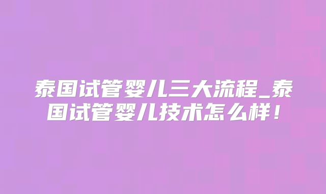 泰国试管婴儿三大流程_泰国试管婴儿技术怎么样!