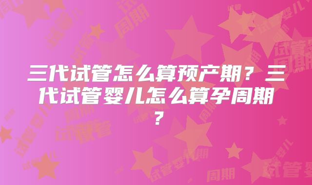 三代试管怎么算预产期?三代试管婴儿怎么算孕周期?