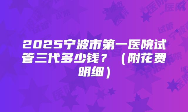 2025宁波市第一医院试管三代多少钱？（附花费明细）