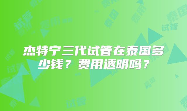 杰特宁三代试管在泰国多少钱?费用透明吗?