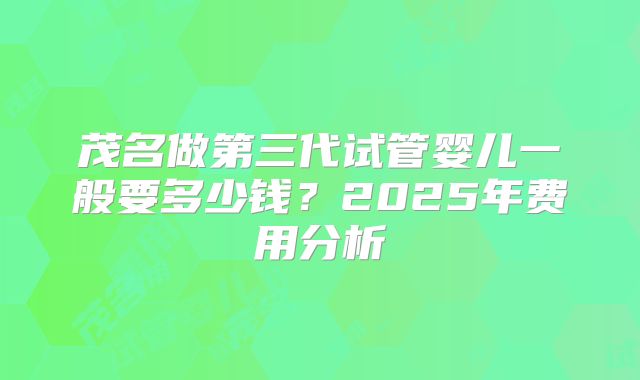 茂名做第三代试管婴儿一般要多少钱？2025年费用分析