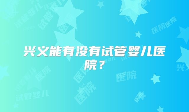 兴义能有没有试管婴儿医院？