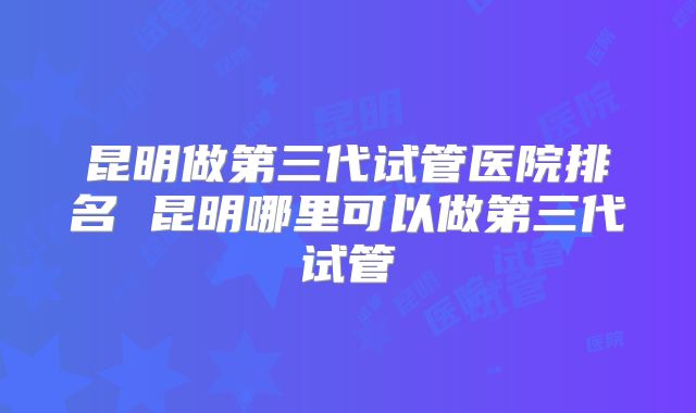 昆明做第三代试管医院排名 昆明哪里可以做第三代试管
