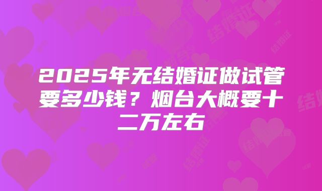 2025年无结婚证做试管要多少钱？烟台大概要十二万左右