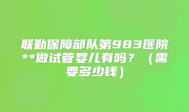 联勤保障部队第983医院**做试管婴儿有吗？（需要多少钱）