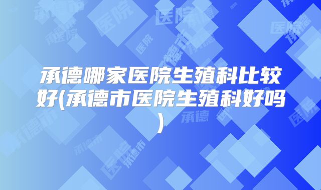 承德哪家医院生殖科比较好(承德市医院生殖科好吗)