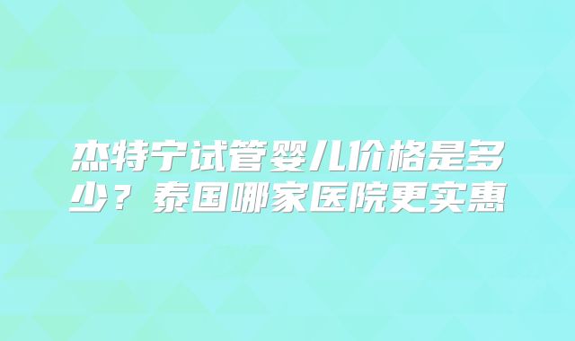 杰特宁试管婴儿价格是多少？泰国哪家医院更实惠