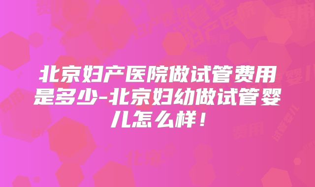 北京妇产医院做试管费用是多少-北京妇幼做试管婴儿怎么样!