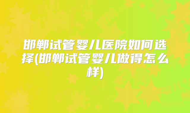 邯郸试管婴儿医院如何选择(邯郸试管婴儿做得怎么样)