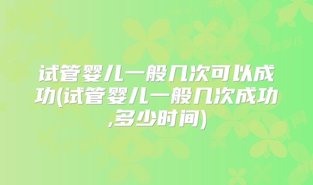 试管婴儿一般几次可以成功(试管婴儿一般几次成功,多少时间)