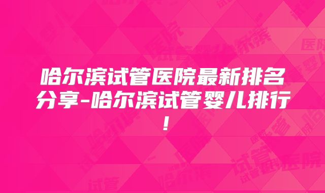 哈尔滨试管医院最新排名分享-哈尔滨试管婴儿排行!