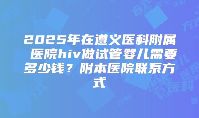 2025年在遵义医科附属 医院hiv做试管婴儿需要多少钱?附本医院联系方式