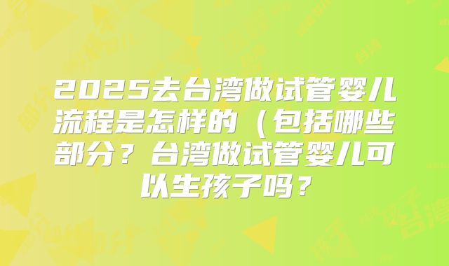 2025去台湾做试管婴儿流程是怎样的(包括哪些部分?台湾做试管婴儿可以生孩子吗?