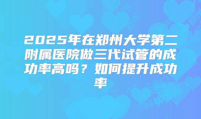 2025年在郑州大学第二附属医院做三代试管的成功率高吗？如何提升成功率