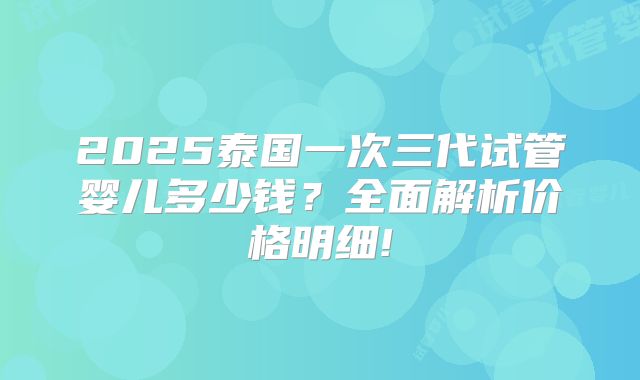 2025泰国一次三代试管婴儿多少钱？全面解析价格明细!
