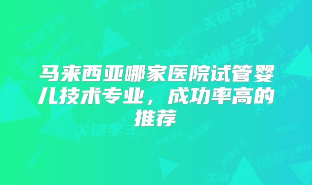 马来西亚哪家医院试管婴儿技术专业,成功率高的推荐
