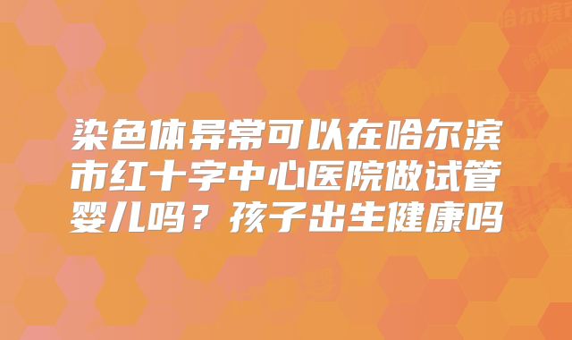 染色体异常可以在哈尔滨市红十字中心医院做试管婴儿吗?孩子出生健康吗