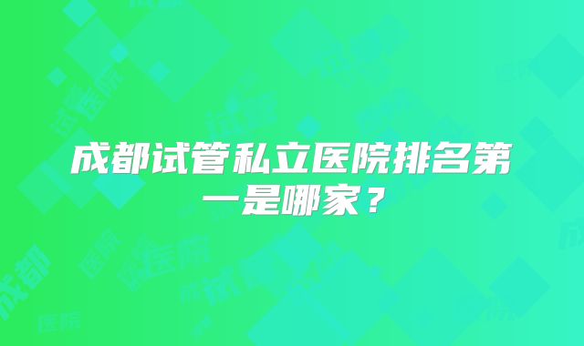 成都试管私立医院排名第一是哪家?