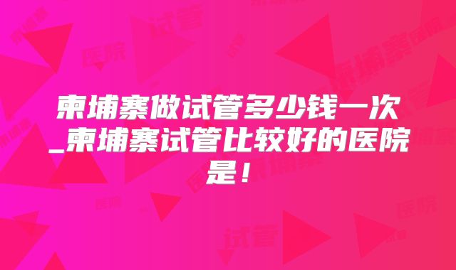 柬埔寨做试管多少钱一次_柬埔寨试管比较好的医院是!