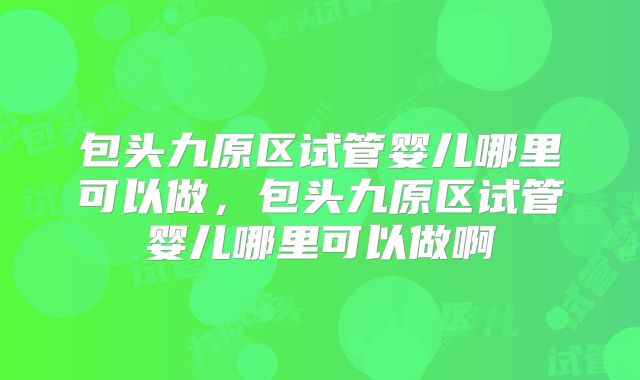 包头九原区试管婴儿哪里可以做，包头九原区试管婴儿哪里可以做啊