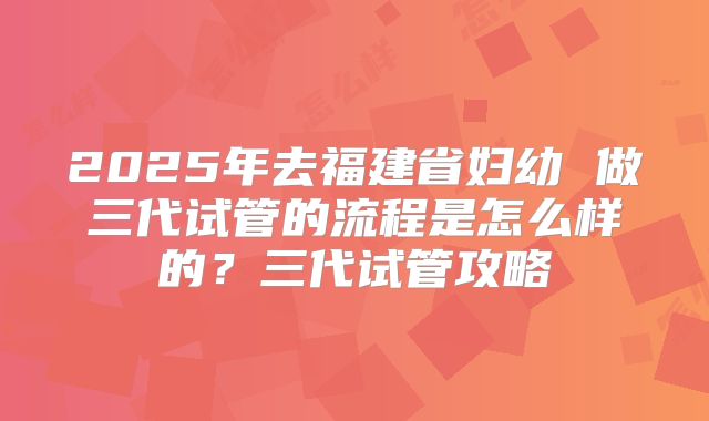 2025年去福建省妇幼 做三代试管的流程是怎么样的?三代试管攻略