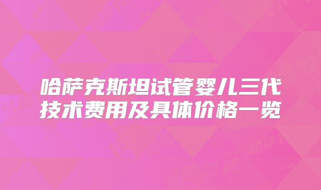哈萨克斯坦试管婴儿三代技术费用及具体价格一览