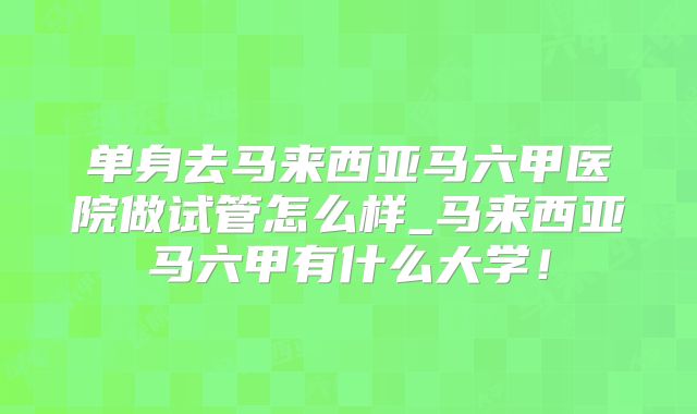 单身去马来西亚马六甲医院做试管怎么样_马来西亚马六甲有什么大学！