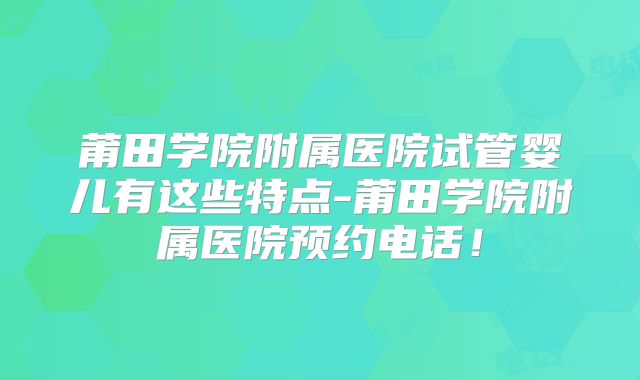 莆田学院附属医院试管婴儿有这些特点-莆田学院附属医院预约电话！