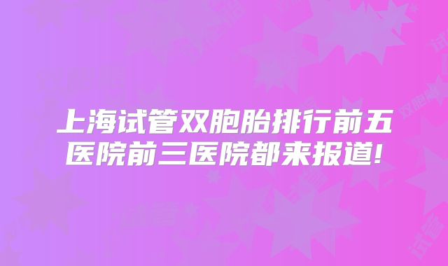 上海试管双胞胎排行前五医院前三医院都来报道!