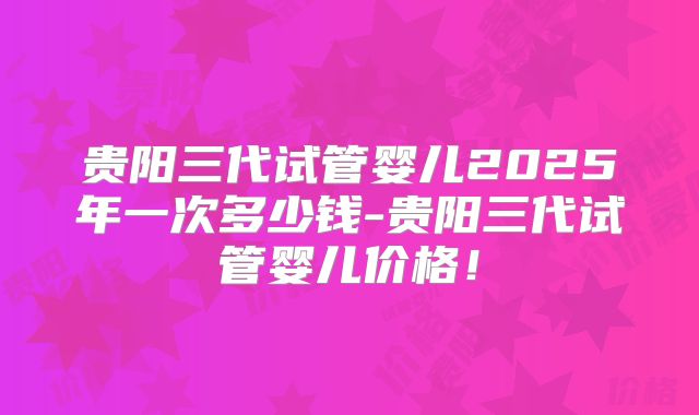 贵阳三代试管婴儿2025年一次多少钱-贵阳三代试管婴儿价格！