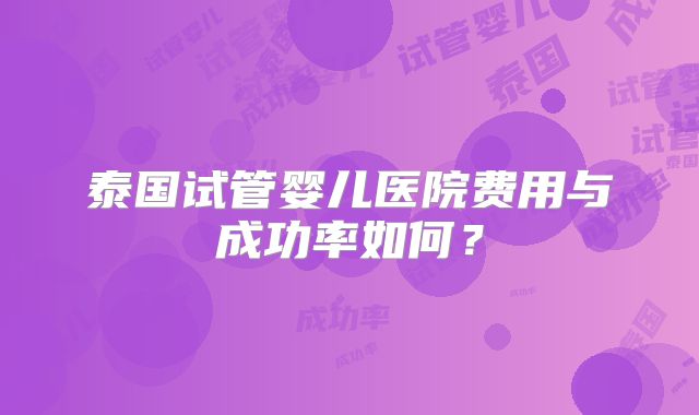 泰国试管婴儿医院费用与成功率如何？