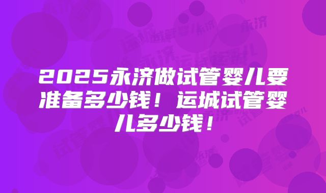 2025永济做试管婴儿要准备多少钱！运城试管婴儿多少钱！