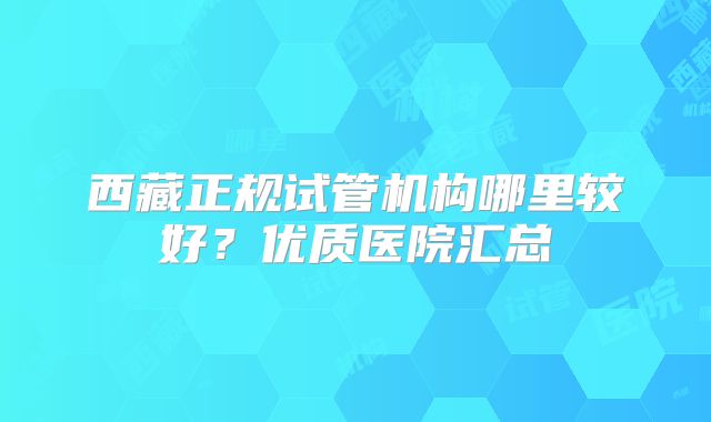 西藏正规试管机构哪里较好？优质医院汇总