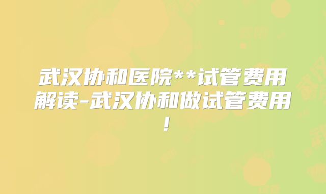 武汉协和医院**试管费用解读-武汉协和做试管费用！