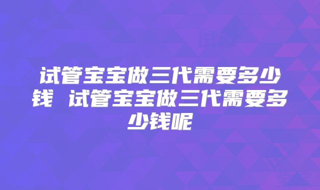 试管宝宝做三代需要多少钱 试管宝宝做三代需要多少钱呢