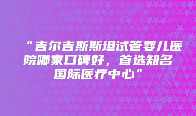 “吉尔吉斯斯坦试管婴儿医院哪家口碑好,首选知名国际医疗中心”